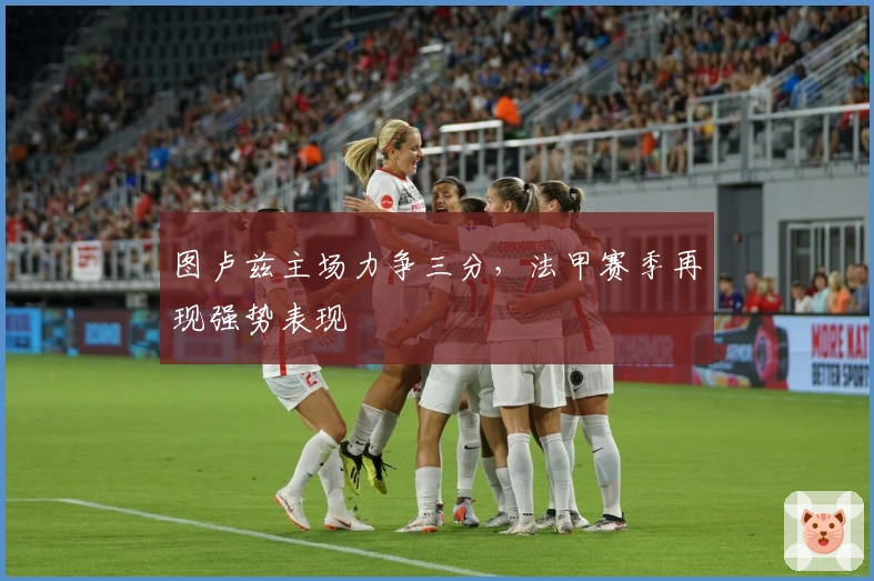 图卢兹主场力争三分，法甲赛季再现强势表现