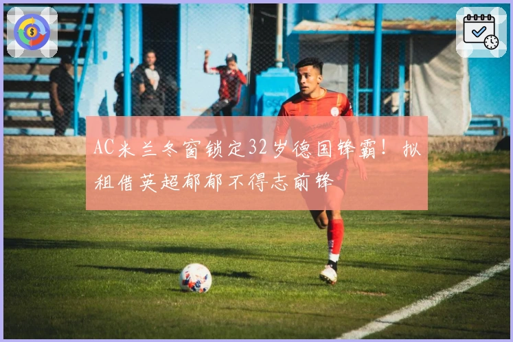AC米兰冬窗锁定32岁德国锋霸！拟租借英超郁郁不得志前锋