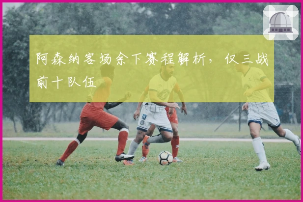 阿森纳客场余下赛程解析，仅三战前十队伍