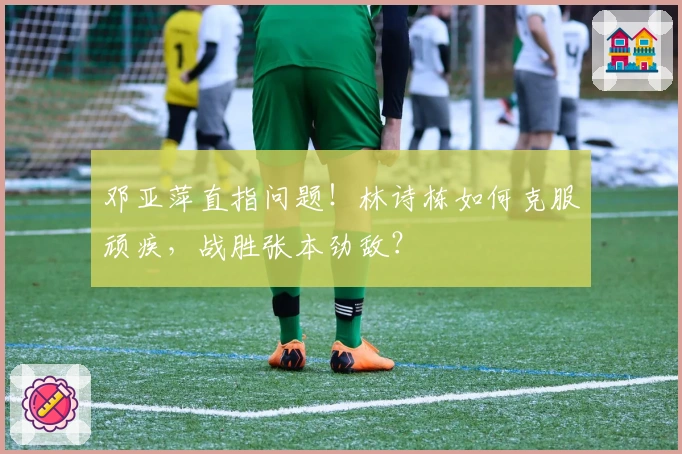 邓亚萍直指问题！林诗栋如何克服顽疾，战胜张本劲敌？