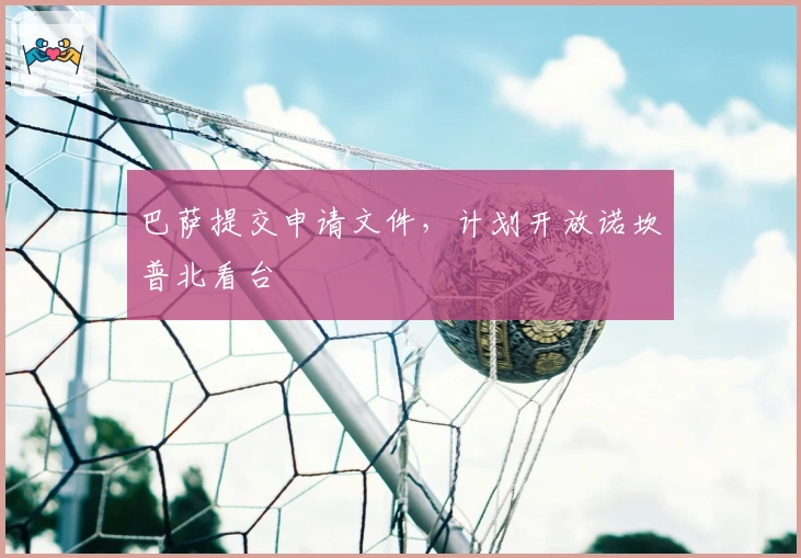 巴萨提交申请文件，计划开放诺坎普北看台