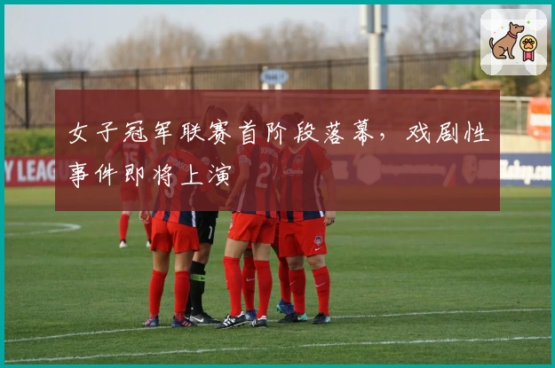 女子冠军联赛首阶段落幕，戏剧性事件即将上演