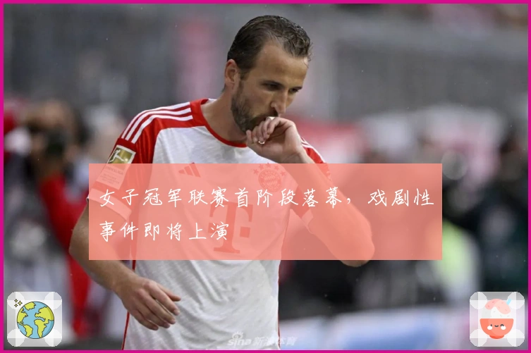 女子冠军联赛首阶段落幕，戏剧性事件即将上演