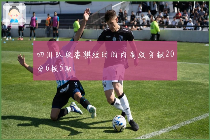 四川队段睿骐短时间内高效贡献20分6板5助