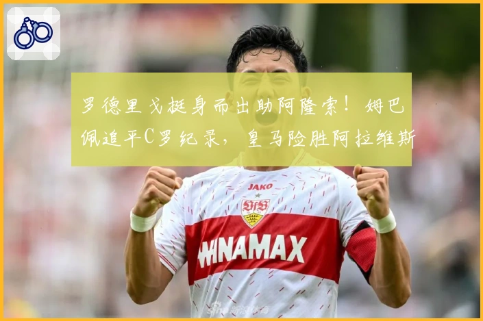 罗德里戈挺身而出助阿隆索！姆巴佩追平C罗纪录，皇马险胜阿拉维斯2-1